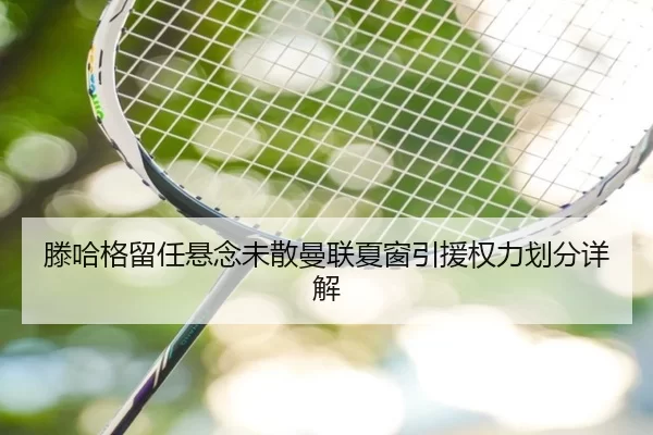 滕哈格留任悬念未散曼联夏窗引援权力划分详解