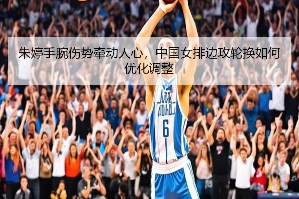 朱婷手腕伤势牵动人心，中国女排边攻轮换如何优化调整