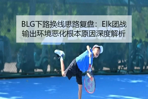 BLG下路换线思路复盘：Elk团战输出环境恶化根本原因深度解析